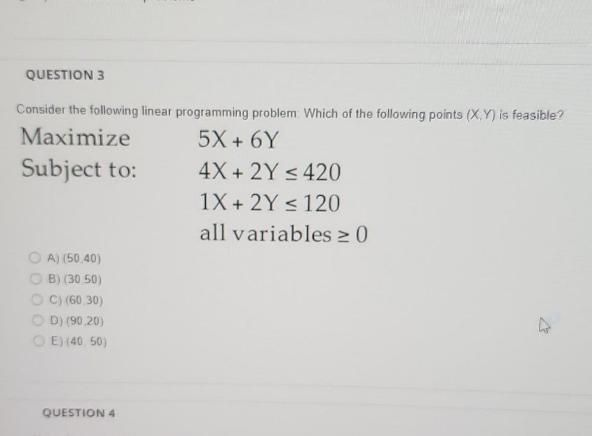 QUESTION 3
Consider the following linear programming problem: Which of the following points (X,Y) is feasible?
Maximize
5X + 6Y
Subject to:
4X+ 2Y ≤ 420
1X + 2Y ≤ 120
all variables ≥ 0
>
OA) (50,40)
B) (30,50)
C) (60,30)
OD) (90,20)
OE) (40, 50)
QUESTION 4