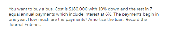 You want to buy a bus. Cost is $180,000 with 10% down and the rest in 7
equal annual payments which include interest at 6%. The payments begin in
one year. How much are the payments? Amortize the loan. Record the
Journal Enteries.