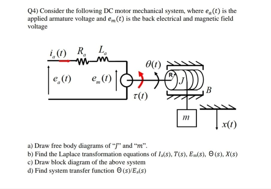 Q4) Consider the following DC motor mechanical system, where ea(t) is the
applied armature voltage and em(t) is the back electrical and magnetic field
voltage
i,(1) R. L.
0(1) Y
e,(1)
e„(1)
B
T(1)
т
x(1)
a) Draw free body diagrams of “J" and "m".
b) Find the Laplace transformation equations of Ia(s), T(s), Em(s), O(s), X(s)
c) Draw block diagram of the above system
d) Find system transfer function O (s)/Ea(s)
