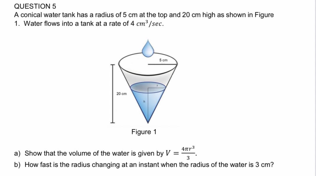QUESTION 5
A conical water tank has a radius of 5 cm at the top and 20 cm high as shown in Figure
1. Water flows into a tank at a rate of 4 cm³ /sec.
5 cm
20 cm
Figure 1
4ar3
a) Show that the volume of the water is given by V =
3
b) How fast is the radius changing at an instant when the radius of the water is 3 cm?
