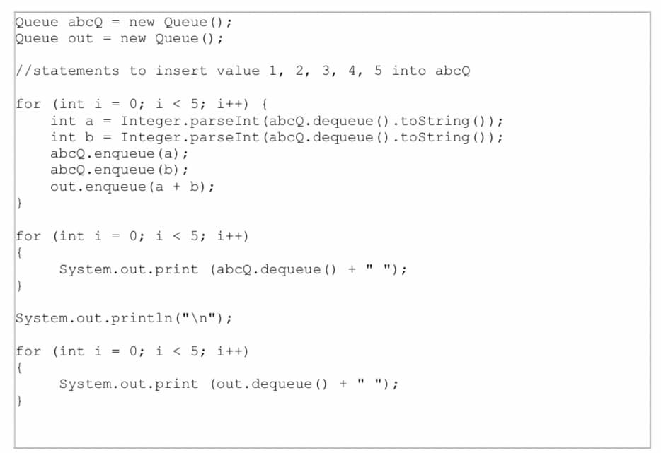 Queue abcQ
Queue out = new Queue () ;
= new Queue () ;
//statements to insert value 1, 2, 3, 4, 5 into abcQ
for (int i = 0; i < 5; i++) {
int a = Integer.parseInt (abcQ.dequeue ().toString () ) ;
int b = Integer.parseInt (abcQ.dequeue ().toString ());
abcQ.enqueue (a);
abcQ.enqueue (b) ;
out.enqueue (a + b);
for (int i = 0; i < 5; i++)
{
System.out.print (abcQ. dequeue () + " ");
System.out.println("\n");
for (int i = 0; i < 5; i++)
System.out.print (out.dequeue () + " ");
%3D

