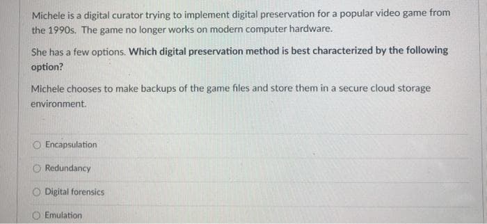 Michele is a digital curator trying to implement digital preservation for a popular video game from
the 1990s. The game no longer works on modern computer hardware.
She has a few options. Which digital preservation method is best characterized by the following
option?
Michele chooses to make backups of the game files and store them in a secure cloud storage
environment.
Encapsulation
Redundancy
Digital forensics
Emulation