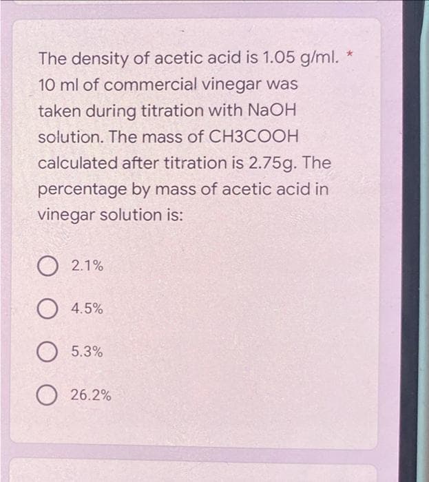 The density of acetic acid is 1.05 g/ml. *
10 ml of commercial vinegar was
taken during titration with NaOH
solution. The mass of CH3COOH
calculated after titration is 2.75g. The
percentage by mass of acetic acid in
vinegar solution is:
O 2.1%
O 4.5%
о 5.3%
26.2%