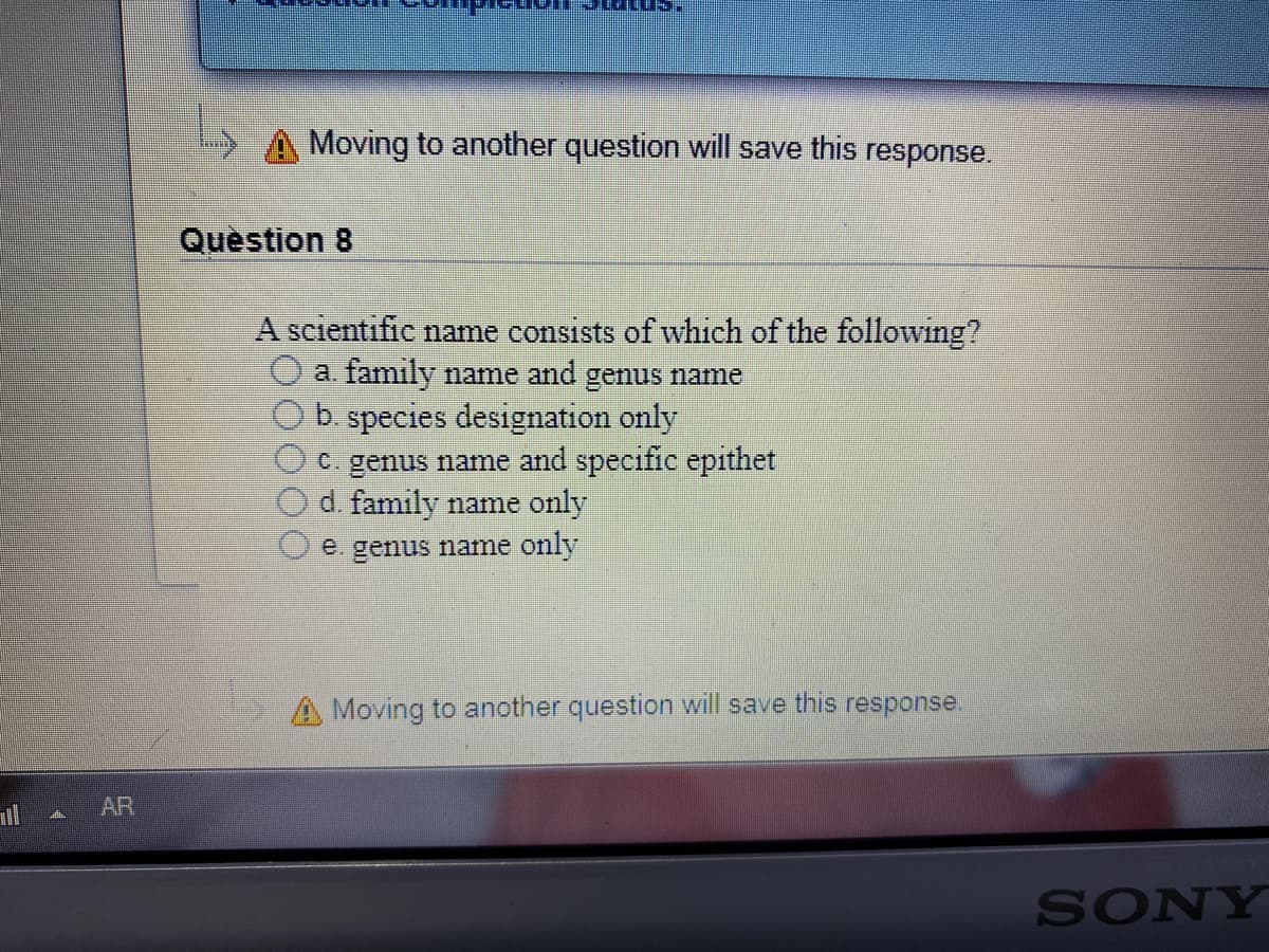 Moving to another question will save this response.
Quèstion 8
A scientific name consists of which of the following?
a. family name and genus name
b. species designation only
C. genus name and specific epithet
d. family name only
e. genus name only
A Moving to another question will save this response.
uil AR
SONY
