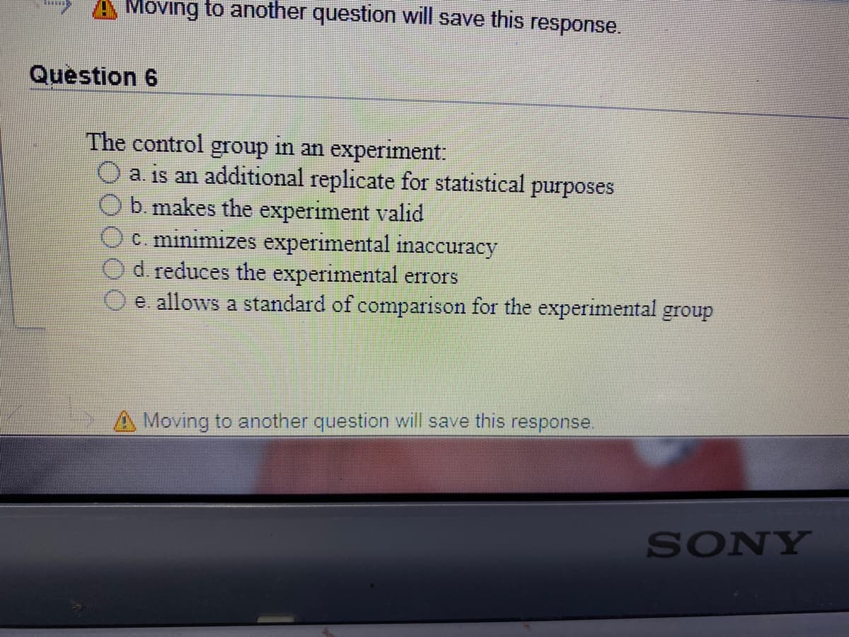 Moving to another question will save this response.
Question 6
The control group in an experiment:
a. is an additional replicate for statistical purposes
b. makes the experiment valid
c. minimizes experimental inaccuracy
d. reduces the experimental errors
e. allows a standard of comparison for the experimental group
A Moving to another question will save this response.
SONY
