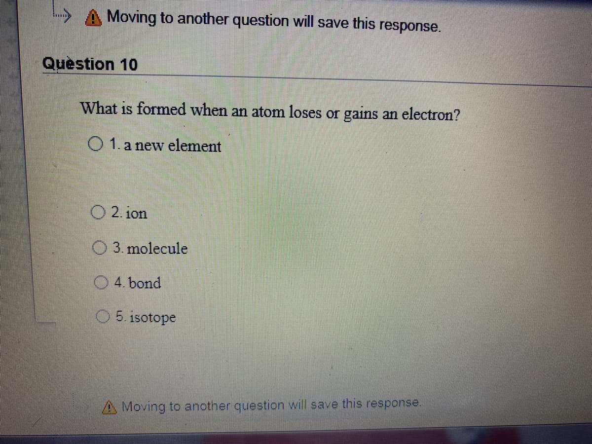 A Moving to another question will save this response.
Question 10
What is formed when an atom loses or gains an electron?
O 1.a new element
O 2. ion
O 3. molecule
4. bond
5 isotope
AMoving to another question will save this response.
