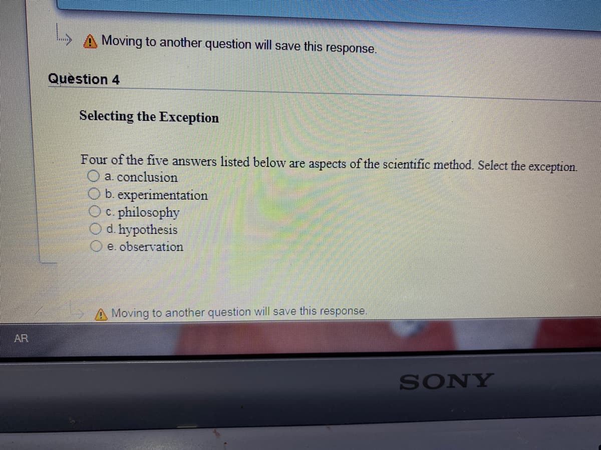 A Moving to another question will save this
response.
Question 4
Selecting the Exception
Four of the five answers listed below are aspects of the scientific method. Select the exception.
a. conclusion
Ob experimentation
Oc. philosophy
d. hypothesis
e. observation
Moving to another question will save this response.
AR
SONY
