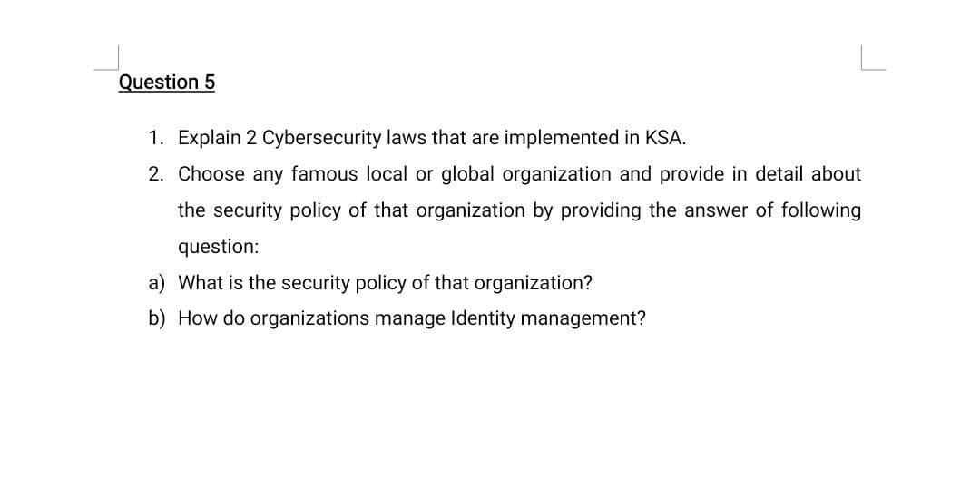 Question 5
1. Explain 2 Cybersecurity laws that are implemented in KSA.
2. Choose any famous local or global organization and provide in detail about
the security policy of that organization by providing the answer of following
question:
a) What is the security policy of that organization?
b) How do organizations manage Identity management?
