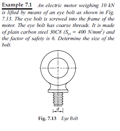 Example 7.1 An electric motor weighing 10 kN
is lifted by means of an eye bolt as shown in Fig.
7.13. The eye bolt is screwed into the frame of the
motor. The eye bolt has coarse threads. It is made
of plain carbon steel 30C8 (S, = 400 N/mm²) and
the factor of safety is 6. Determine the size of the
bolt.
Fig. 7.13 Eye Bolt
