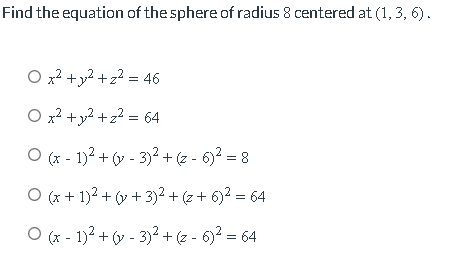 Find the equation of the sphere of radius 8 centered at (1, 3, 6).
O x² + y² +z² = 46
O x² + y² + z² = 64
O(x - 1)² + (y - 3)² + (z - 6)² = 8
O (x + 1)² + (y + 3)² + (z + 6)² = 64
O (x - 1)² + (y - 3)² + (z - 6)² = 64