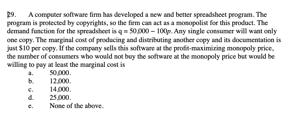 R9. A computer software firm has developed a new and better spreadsheet program. The
program is protected by copyrights, so the firm can act as a monopolist for this product. The
demand function for the spreadsheet is q = 50,000 - 100p. Any single consumer will want only
one copy. The marginal cost of producing and distributing another copy and its documentation is
just $10 per copy. If the company sells this software at the profit-maximizing monopoly price,
the number of consumers who would not buy the software at the monopoly price but would be
willing to pay at least the marginal cost is
a.
50,000.
b.
12,000.
14,000.
25,000.
None of the above.
C.
d.
e.