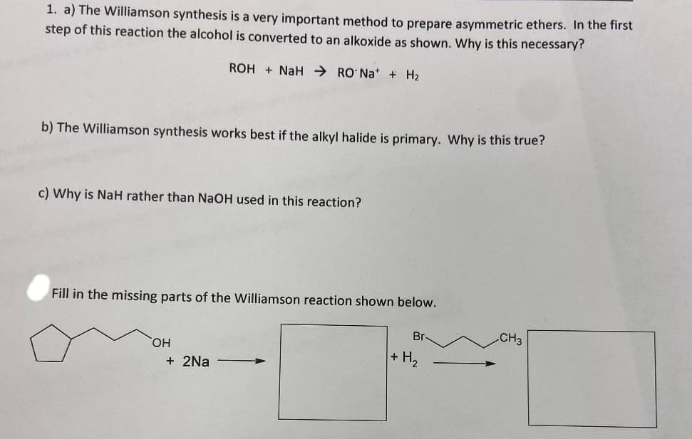1. a) The Williamson synthesis is a very important method to prepare asymmetric ethers. In the first
step of this reaction the alcohol is converted to an alkoxide as shown. Why is this necessary?
b) The Williamson synthesis works best if the alkyl halide is primary. Why is this true?
ROH+ NaHRONa+ + H₂
c) Why is NaH rather than NaOH used in this reaction?
Fill in the missing parts of the Williamson reaction shown below.
OH
+ 2Na
Br-
+ H₂
CH3