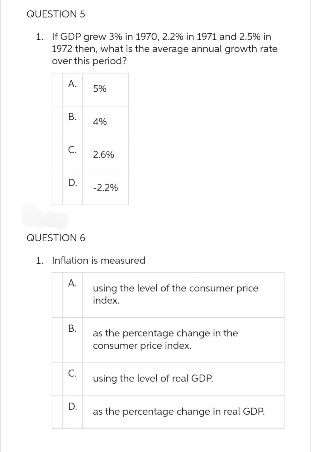 QUESTION 5
1. If GDP grew 3% in 1970, 2.2% in 1971 and 2.5% in
1972 then, what is the average annual growth rate
over this period?
A.
B.
C.
D.
QUESTION 6
A.
B.
C.
5%
1. Inflation is measured
D.
4%
2.6%
-2.2%
using the level of the consumer price
index.
as the percentage change in the
consumer price index.
using the level of real GDP.
as the percentage change in real GDP.