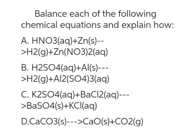 Balance each of the following
chemical equations and explain how:
A. HNO3(aq)+Zn(s)--
>H2(g)+Zn(NO3)2(aq)
B. H2SO4(aq) +Al(s)---
>H2(g)+Al2(SO4)3(aq)
C. K2SO4(aq) + BaCl2(aq)---
>BaSO4(s)+KCl(aq)
D.CaCO3(s)--->CaO(s)+CO2(g)