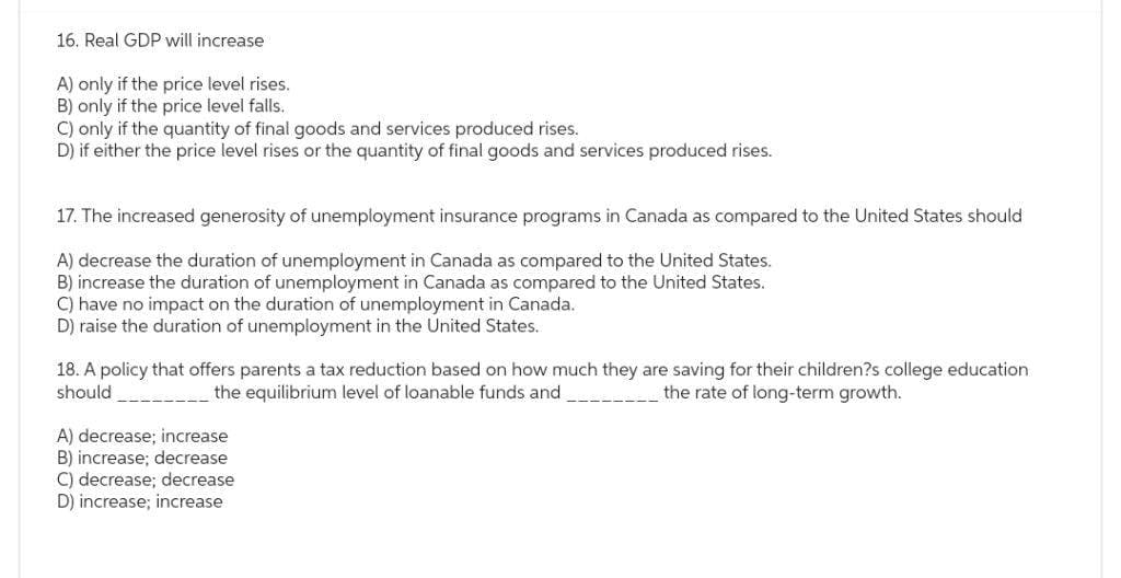 16. Real GDP will increase
A) only if the price level rises.
B) only if the price level falls.
C) only if the quantity of final goods and services produced rises.
D) if either the price level rises or the quantity of final goods and services produced rises.
17. The increased generosity of unemployment insurance programs in Canada as compared to the United States should
A) decrease the duration of unemployment in Canada compared to the United States.
B) increase the duration of unemployment in Canada as compared to the United States.
C) have no impact on the duration of unemployment in Canada.
D) raise the duration of unemployment in the United States.
18. A policy that offers parents a tax reduction based on how much they are saving for their children?s college education
should
the equilibrium level of loanable funds and
the rate of long-term growth.
A) decrease; increase
B) increase; decrease
C) decrease; decrease
D) increase; increase: