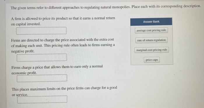 The given terms refer to different approaches to regulating natural monopolies. Place each with its corresponding description.
A firm is allowed to price its product so that it earns a normal return
on capital invested.
Firms are directed to charge the price associated with the extra cost
of making each unit. This pricing rule often leads to firms earning a
negative profit.
Firms charge a price that allows them to earn only a normal
economic profit.
This places maximum limits on the price firms can charge for a good
or service.
Answer Bank
average cost pricing rule
rate of return regulation
marginal cost pricing rule
price caps