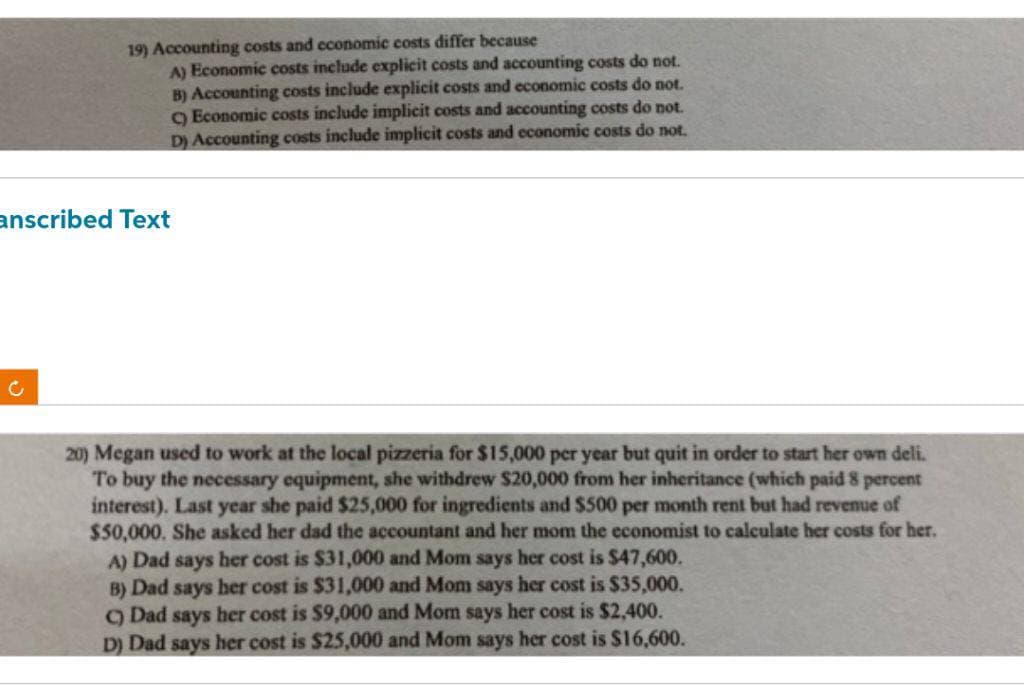19) Accounting costs and economic costs differ because
A) Economic costs include explicit costs and accounting costs do not.
B) Accounting costs include explicit costs and economic costs do not.
C) Economic costs include implicit costs and accounting costs do not.
D) Accounting costs include implicit costs and economic costs do not.
anscribed Text
C
20) Megan used to work at the local pizzeria for $15,000 per year but quit in order to start her own deli.
To buy the necessary equipment, she withdrew $20,000 from her inheritance (which paid 8 percent
interest). Last year she paid $25,000 for ingredients and $500 per month rent but had revenue of
$50,000. She asked her dad the accountant and her mom the economist to calculate her costs for her.
A) Dad says her cost is $31,000 and Mom says her cost is $47,600.
B) Dad says her cost is $31,000 and Mom says her cost is $35,000.
Dad says her cost is $9,000 and Mom says her cost is $2,400.
D) Dad says her cost is $25,000 and Mom says her cost is $16,600.