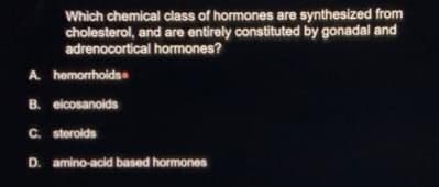Which chemical class of hormones are synthesized from
cholesterol, and are entirely constituted by gonadal and
adrenocortical hormones?
A hemorrhoids
B. eicosanoids
C. steroids
D. amino-acid based hormones
