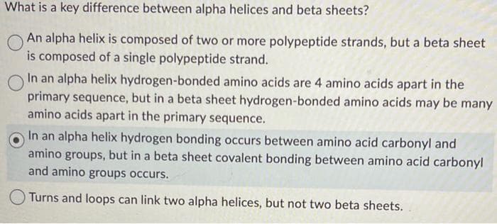 What is a key difference between alpha helices and beta sheets?
An alpha helix is composed of two or more polypeptide strands, but a beta sheet
is composed of a single polypeptide strand.
In an alpha helix hydrogen-bonded amino acids are 4 amino acids apart in the
primary sequence, but in a beta sheet hydrogen-bonded amino acids may be many
amino acids apart in the primary sequence.
In an alpha helix hydrogen bonding occurs between amino acid carbonyl and
amino groups, but in a beta sheet covalent bonding between amino acid carbonyl
and amino groups occurs.
Turns and loops can link two alpha helices, but not two beta sheets.