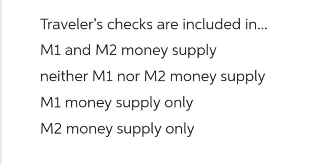 Traveler's checks are included in...
M1 and M2 money supply
neither M1 nor M2 money supply
M1 money supply only
M2 money supply only
