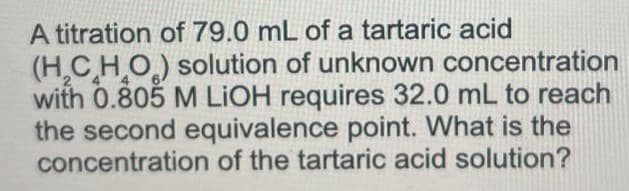 A titration of 79.0 mL of a tartaric acid
(H₂CHO) solution of unknown concentration
with 0.805 M LIOH requires 32.0 mL to reach
the second equivalence point. What is the
concentration of the tartaric acid solution?