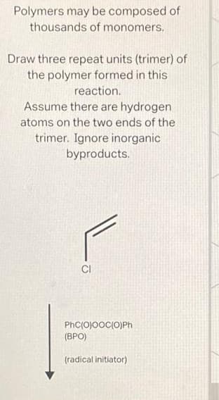 Polymers may be composed of
thousands of monomers.
Draw three repeat units (trimer) of
the polymer formed in this
reaction.
Assume there are hydrogen
atoms on the two ends of the
trimer. Ignore inorganic
byproducts.
CI
PhC(O)©OC(O)Ph
(BPO)
(radical initiator)