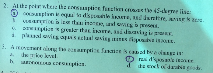 2. At the point where the consumption function crosses the 45-degree line:
a consumption is equal to disposable income, and therefore, saving is zero.
consumption is less than income, and saving is present.
consumption is greater than income, and dissaving is present.
planned saving equals actual saving minus disposable income.
b.
d.
3. A movement along the consumption function is caused by a change in:
a.
the price level.
b.
autonomous consumption.
d.
real disposable income.
the stock of durable goods.