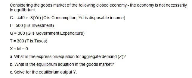 Considering the goods market of the following closed economy - the economy is not necessarily
in equilibrium:
C = 440 + 8(Yd) (C is Consumption, Yd is disposable income)
1 = 500 (I is Investment)
G = 300 (G is Government Expenditure)
T = 300 (T is Taxes)
X= M = 0
a. What is the expression/equation for aggregate demand (Z)?
b. What is the equilibrium equation in the goods market?
c. Solve for the equilibrium output Y.