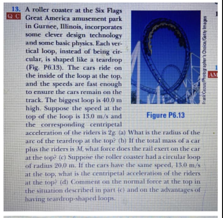 13. A roller coaster at the Six Flags
QC Great America amusement park
in Gurnee, Illinois, incorporates
some clever design technology
and some basic physics. Each ver-
tical loop, instead of being cir-
cular, is shaped like a teardrop
(Fig. P6.13). The cars ride on
the inside of the loop at the top,
and the speeds are fast enough
AM
to ensure the cars remain on the
track. The biggest loop is 40.0 m
high. Suppose the speed at the
top of the loop is 13.0 m/s and
the corresponding centripetal
acceleration of the riders is 2g. (a) What is the radius of the
arc of the teardrop at the top? (b) If the total mass of a car
plus the riders is M, what force does the rail exert on the car
at the top? (c) Suppose the roller coaster had a circular loop
of radius 20.0 m. If the cars have the same speed, 13.0 m/s
at the top, what is the centripetal acceleration of the riders
at the top? (d) Comment on the normal force at the top in
the situation described in part (c) and on the advantages of
having teardrop-shaped loops.
Figure P6.13
Frank Cazus/Photographer's Choice/Getty Images
