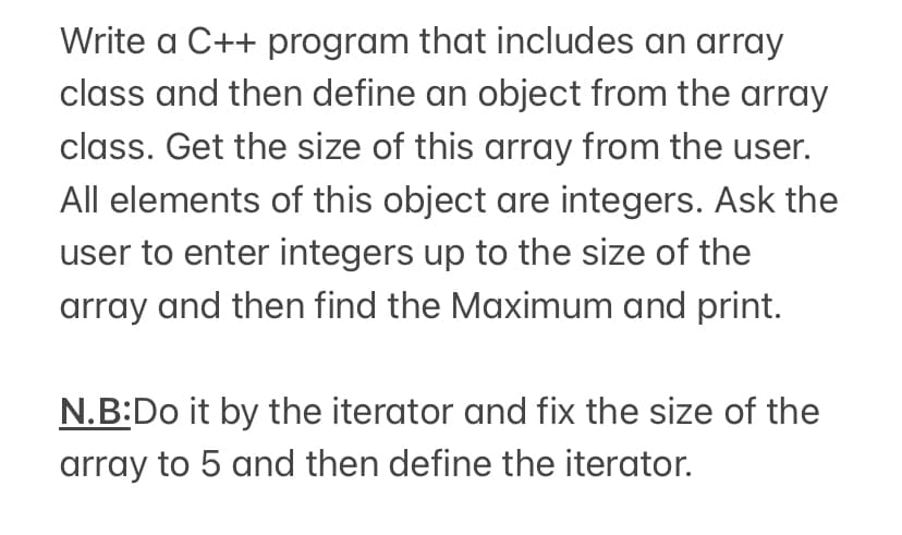 Write a C++ program that includes an array
class and then define an object from the array
class. Get the size of this array from the user.
All elements of this object are integers. Ask the
user to enter integers up to the size of the
array and then find the Maximum and print.
N.B:Do it by the iterator and fix the size of the
array to 5 and then define the iterator.
