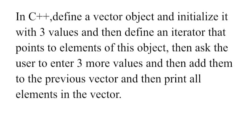 In C++,define a vector object and initialize it
with 3 values and then define an iterator that
points to elements of this object, then ask the
user to enter 3 more values and then add them
to the previous vector and then print all
elements in the vector.
