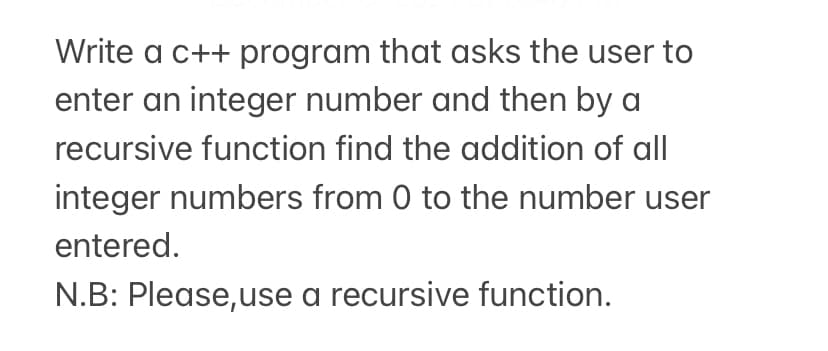 Write a c++ program that asks the user to
enter an integer number and then by a
recursive function find the addition of all
integer numbers from 0 to the number user
entered.
N.B: Please,use a recursive function.
