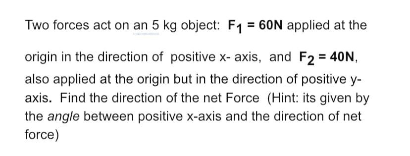 Two forces act on an 5 kg object: F1 = 60N applied at the
origin in the direction of positive x- axis, and F2 = 40N,
also applied at the origin but in the direction of positive y-
axis. Find the direction of the net Force (Hint: its given by
the angle between positive x-axis and the direction of net
force)
