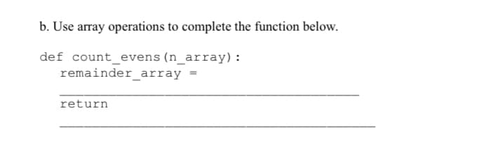 b. Use array operations to complete the function below.
def count_evens (n_array) :
remainder_array
return
