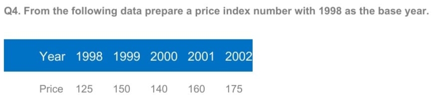 Q4. From the following data prepare a price index number with 1998 as the base year.
Year 1998 1999 2000 2001 2002
Price 125
150
140
160
175
