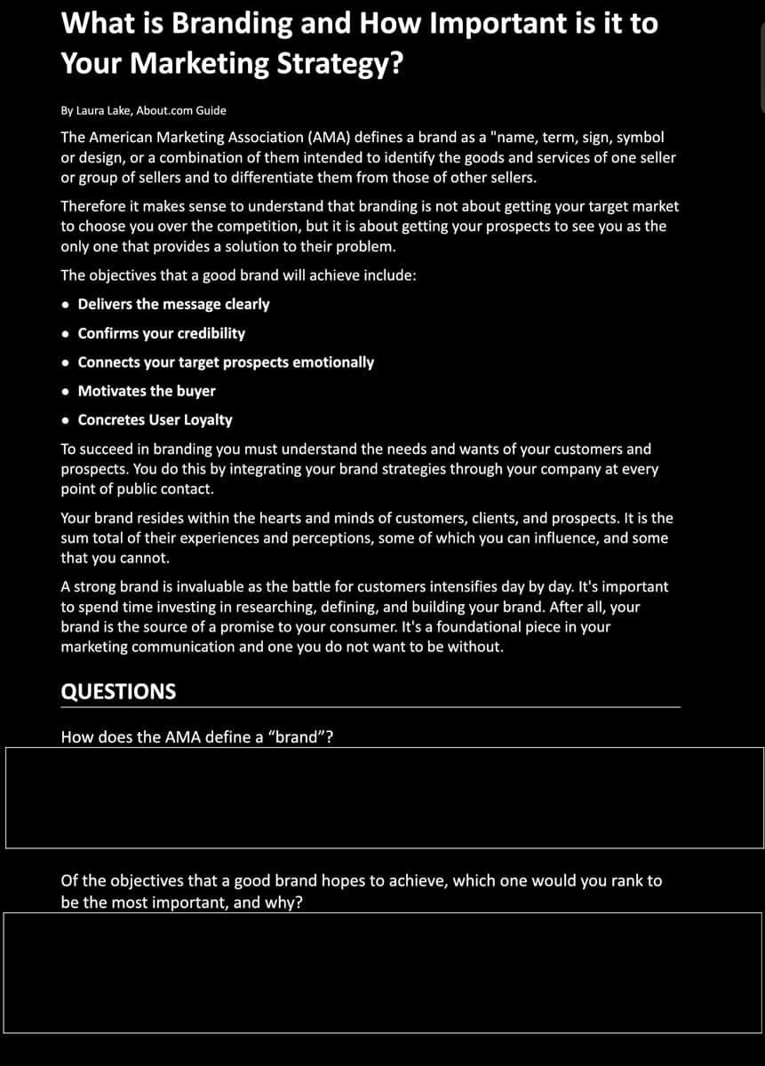 What is Branding and How Important is it to
Your Marketing Strategy?
By Laura Lake, About.com Guide
The American Marketing Association (AMA) defines a brand as a "name, term, sign, symbol
or design, or a combination of them intended to identify the goods and services of one seller
or group of sellers and to differentiate them from those of other sellers.
Therefore it makes sense to understand that branding is not about getting your target market
to choose you over the competition, but it is about getting your prospects to see you as the
only one that provides a solution to their problem.
The objectives that a good brand will achieve include:
• Delivers the message clearly
• Confirms your credibility
•• Connects your target prospects emotionally
• Motivates the buyer
• Concretes User Loyalty
To succeed in branding you must understand the needs and wants of your customers and
prospects. You do this by integrating your brand strategies through your company at every
point of public contact.
Your brand resides within the hearts and minds of customers, clients, and prospects. It is the
sum total of their experiences and perceptions, some of which you can influence, and some
that you cannot.
A strong brand is invaluable as the battle for customers intensifies day by day. It's important
to spend time investing in researching, defining, and building your brand. After all, your
brand is the source of a promise to your consumer. It's a foundational piece in your
marketing communication and one you do not want to be without.
QUESTIONS
How does the AMA define a “brand"?
Of the objectives that a good brand hopes to achieve, which one would you rank to
be the most important, and why?
