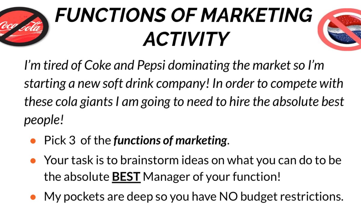 FUNCTIONS OF MARKETING
oca oola
ACTIVITY
I'm tired of Coke and Pepsi dominating the market so l'm
starting a new soft drink company! In order to compete with
these cola giants I am going to need to hire the absolute best
реople!
• Pick 3 of the functions of marketing.
Your task is to brainstorm ideas on what you can do to be
the absolute BEST Manager of your function!
• My pockets are deep so you have NO budget restrictions.
