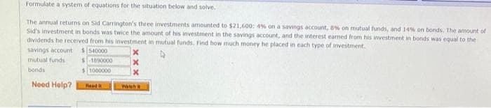 Formulate a system of equations for the situation below and solve.
The annual returns on Sid Carrington's three investments amounted to $21,600: 4% on a savings account, 8% on mutual funds, and 14% on bonds. The amount of
Sid's investment in bonds was twice the amount of his investment in the savings account, and the interest earned from his investment in bonds was equal to the
dividends he received from his investment in mutual funds. Find how much money he placed in each type of investment.
savings account
$540000
mutual funds
$1890000
bonds
$1000000
Need Help?
Read I
X
X
X
Watch it