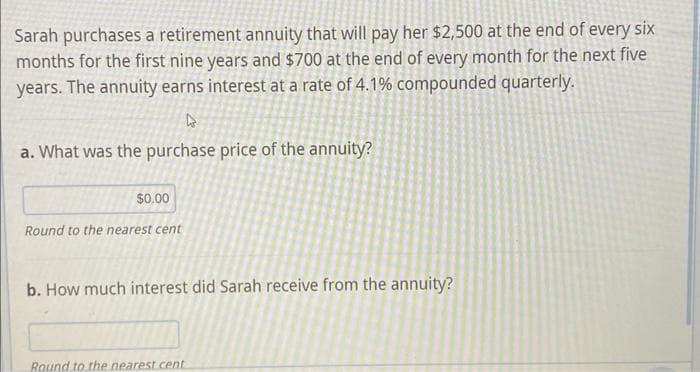 Sarah purchases a retirement annuity that will pay her $2,500 at the end of every six
months for the first nine years and $700 at the end of every month for the next five
years. The annuity earns interest at a rate of 4.1% compounded quarterly.
4
a. What was the purchase price of the annuity?
$0.00
Round to the nearest cent
b. How much interest did Sarah receive from the annuity?
Round to the nearest cent