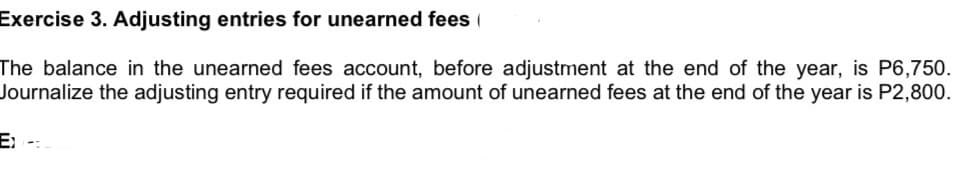 Exercise 3. Adjusting entries for unearned fees (
The balance in the unearned fees account, before adjustment at the end of the year, is P6,750.
Journalize the adjusting entry required if the amount of unearned fees at the end of the year is P2,800.
E-