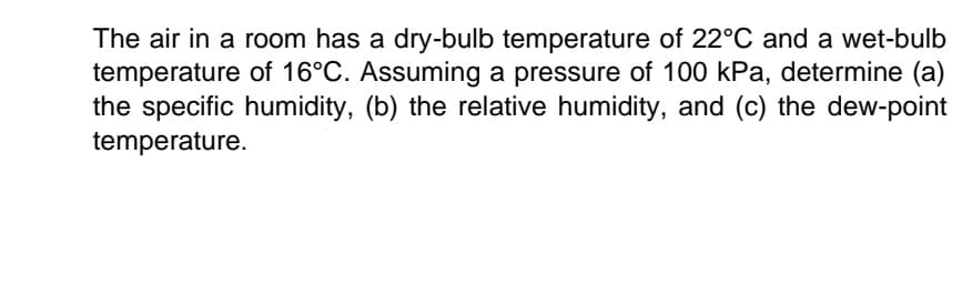 The air in a room has a dry-bulb temperature of 22°C and a wet-bulb
temperature of 16°C. Assuming a pressure of 100 kPa, determine (a)
the specific humidity, (b) the relative humidity, and (c) the dew-point
temperature.