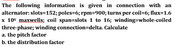 The following information is given in connection with an
alternator: slots=152; poles=6; rpm=900; turns per coil=6; flux=1.6
x 106 maxwells; coil span=slots 1 to 16; winding=whole-coiled
three-phase; winding connection=delta. Calculate
a. the pitch factor
b. the distribution factor
