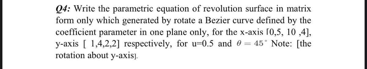 Q4: Write the parametric equation of revolution surface in matrix
form only which generated by rotate a Bezier curve defined by the
coefficient parameter in one plane only, for the x-axis [0,5, 10,4],
y-axis [1,4,2,2] respectively, for u-0.5 and 0 = 45° Note: [the
rotation about y-axis].