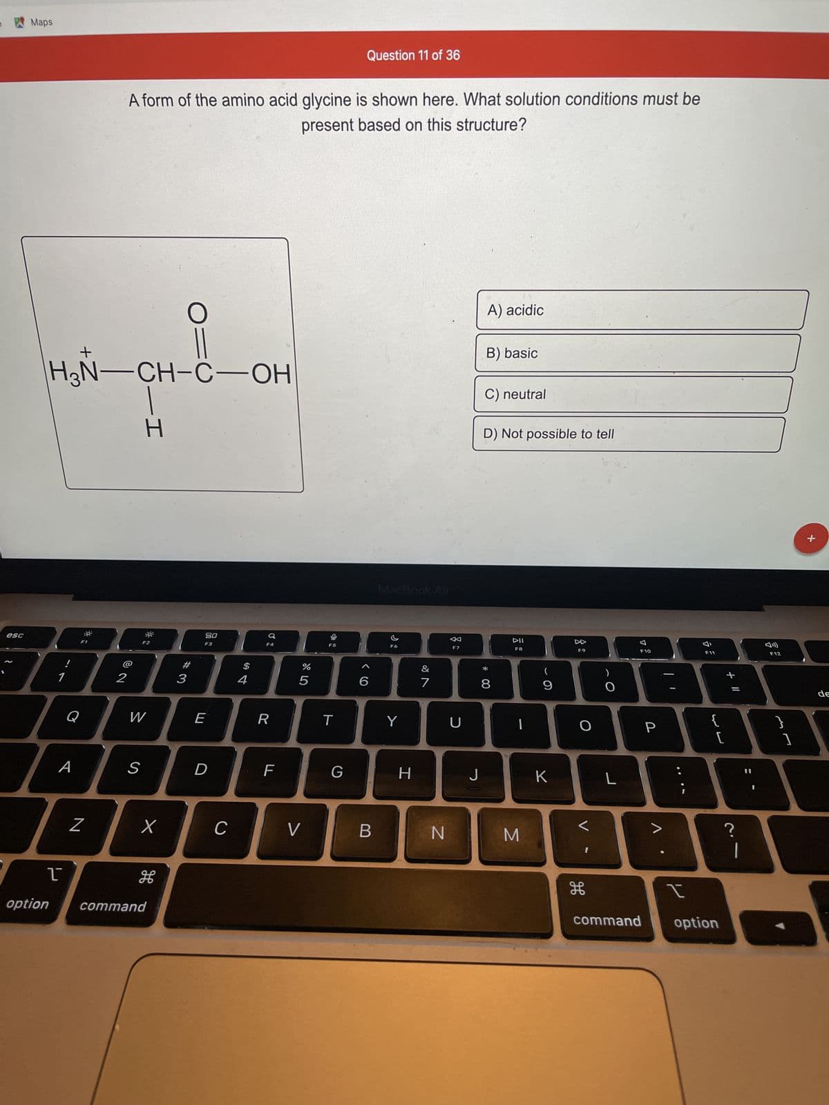 esc
Maps
option
1
1
+
A
H₂N-CH-C-OH
Q
::
F1
N
2
A form of the amino acid glycine is shown here. What solution conditions must be
present based on this structure?
55-1
S
F2
W
²
x
H
command
O:
#
3
80
F3
E
D
C
$
4
F4
R
F
%
5
V
F5
T
Question 11 of 36
G
6
B
MacBook Air
F6
Y
H
&
7
N
F7
U
J
A) acidic
B) basic
C) neutral
D) Not possible to tell
*
8
DII
F8
|
M
9
K
F9
O
H
O
L
F10
P
I
F11
لالها
{
[
command option
+ 11
?
F12
]
+
de