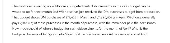 The controller is waiting on Wildhorse's budgeted cash disbursements so the cash budget can be
wrapped up for next month, but Widhorse has just received the DM purchases budget from production.
That budget shows DM purchases of 577,600 in March and \(\$ 80, 500 \) in April. Wildhorse generally
pays \(30 % \) of these purchases in the month of purchase, with the remainder paid the next inonth
Hew much shoald Wildhorse budget for cash disburseinents for the month of April? What is the
budgeted balance of AVP going into May? Total cashdisbursements A/P bolance at end of April