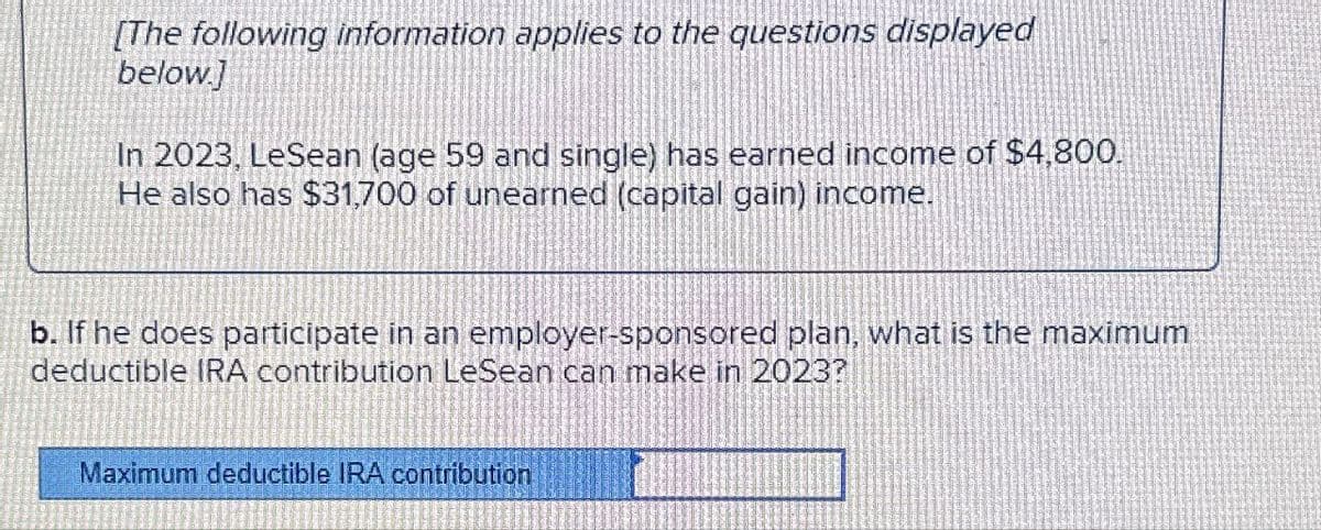 [The following information applies to the questions displayed
below.]
In 2023, LeSean (age 59 and single) has earned income of $4,800.
He also has $31,700 of unearned (capital gain) income.
b. If he does participate in an employer-sponsored plan, what is the maximum
deductible IRA contribution LeSean can make in 2023?
Maximum deductible IRA contribution