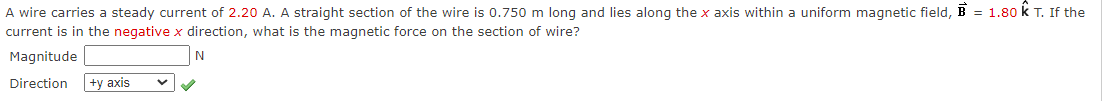 A wire carries a steady current of 2.20 A. A straight section of the wire is 0.750 m long and lies along the x axis within a uniform magnetic field, B = 1.80 k T. If the
current is in the negative x direction, what is the magnetic force on the section of wire?
Magnitude
Direction
|+y axis
