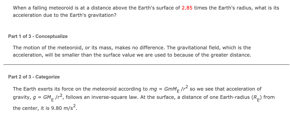 When a falling meteoroid is at a distance above the Earth's surface of 2.85 times the Earth's radius, what is its
acceleration due to the Earth's gravitation?
Part 1 of 3 - Conceptualize
The motion of the meteoroid, or its mass, makes no difference. The gravitational field, which is the
acceleration, will be smaller than the surface value we are used to because of the greater distance.
Part 2 of 3 - Categorize
The Earth exerts its force on the meteoroid according to mg = GmM- /r so we see that acceleration of
gravity, g = GM- /r², follows an inverse-square law. At the surface, a distance of one Earth-radius (R-) from
the center, it is 9.80 m/s².
