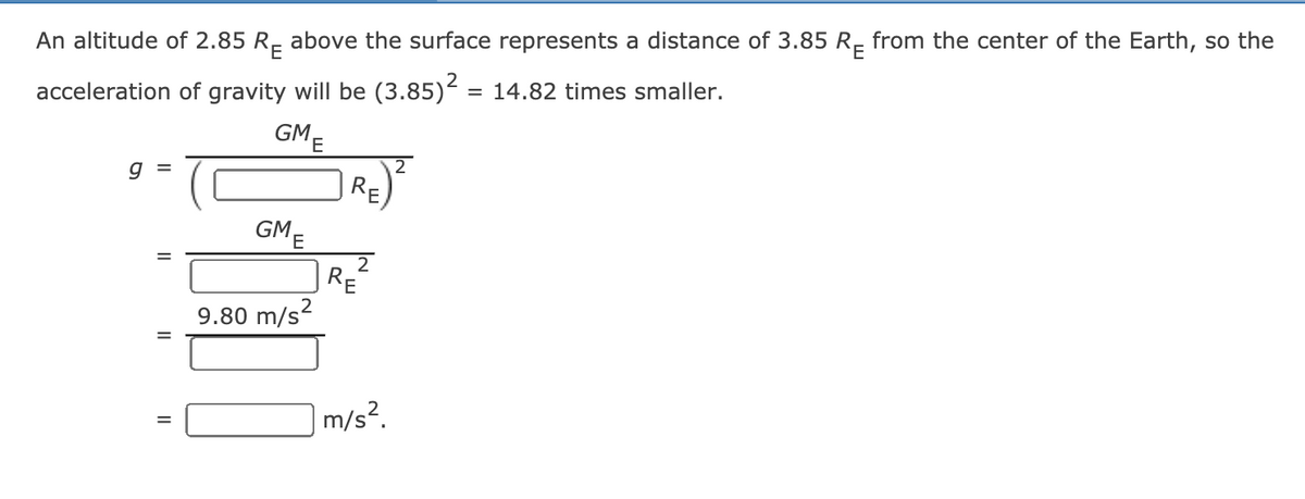 An altitude of 2.85 R- above the surface represents a distance of 3.85 R- from the center of the Earth, so the
acceleration of gravity will be (3.85) = 14.82 times smaller.
GME
2
GME
2
RE
9.80 m/s2
m/s².
II
||
