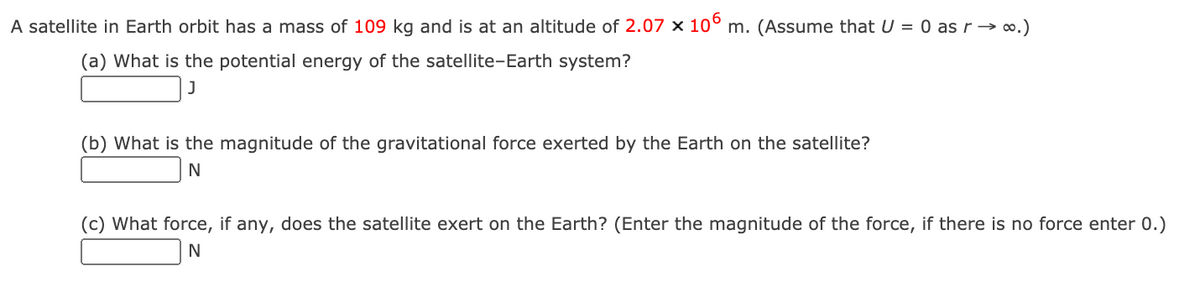 A satellite in Earth orbit has a mass of 109 kg and is at an altitude of 2.07 x 10° m. (Assume that U = 0 asr→ ∞.)
(a) What is the potential energy of the satellite-Earth system?
J
(b) What is the magnitude of the gravitational force exerted by the Earth on the satellite?
(c) What force, if any, does the satellite exert on the Earth? (Enter the magnitude of the force, if there is no force enter 0.)
N
